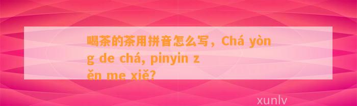 喝茶的茶用拼音怎么写，Chá yòng de chá, pinyin zěn me xiě?