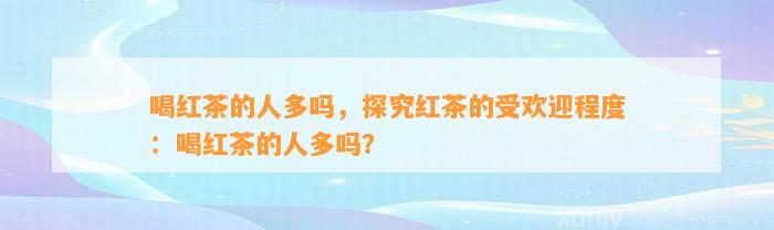 喝红茶的人多吗，探究红茶的受欢迎程度：喝红茶的人多吗？