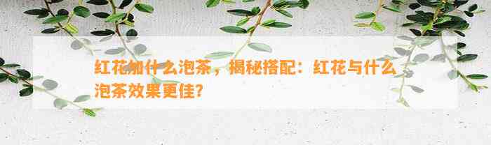 红花加什么泡茶，揭秘搭配：红花与什么泡茶效果更佳？