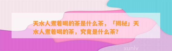 天水人煮着喝的茶是什么茶，「揭秘」天水人煮着喝的茶，究竟是什么茶？