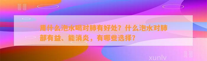 用什么泡水喝对肺有好处？什么泡水对肺部有益、能消炎，有哪些选择？