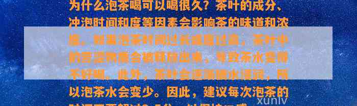 为什么泡茶喝可以喝很久？茶叶的成分、冲泡时间和度等因素会作用茶的味道和浓度。假如泡茶时间过长或度过高，茶叶中的苦涩物质会被释放出来，引起茶水变得不好喝。茶叶会逐渐被水浸润，所以泡茶水会变少。 建议每次泡茶的时间不要超过3-5分，以保持口感。