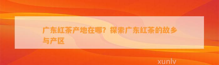 广东红茶产地在哪？探索广东红茶的故乡与产区