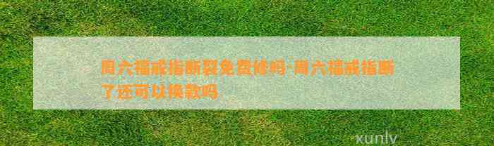 周六福戒指断裂免费修吗-周六福戒指断了还可以换款吗