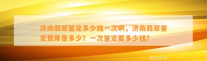 济南翡翠鉴定多少钱一次啊，济南翡翠鉴定费用是多少？一次鉴定要多少钱？