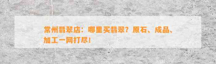 常州翡翠店：哪里买翡翠？原石、成品、加工一网打尽！