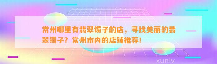 常州哪里有翡翠镯子的店，寻找美丽的翡翠镯子？常州市内的店铺推荐！