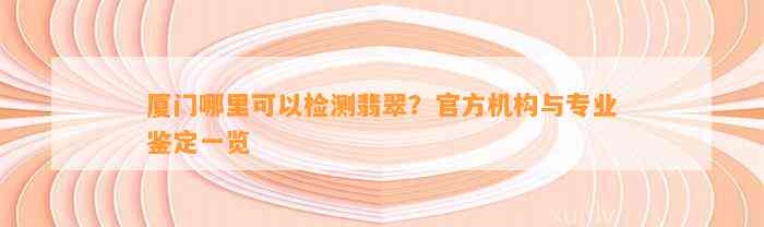 厦门哪里可以检测翡翠？官方机构与专业鉴定一览