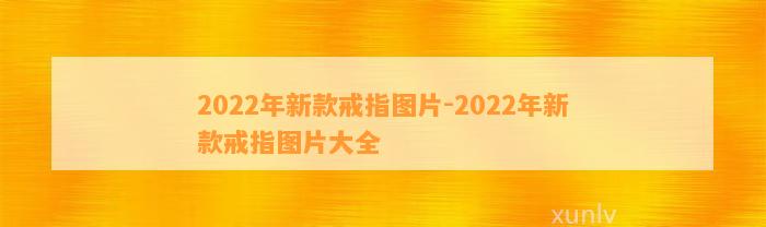 2022年新款戒指图片-2022年新款戒指图片大全