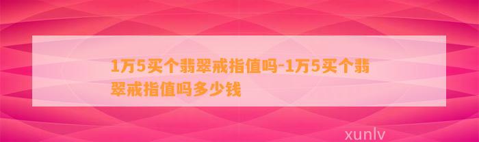 1万5买个翡翠戒指值吗-1万5买个翡翠戒指值吗多少钱