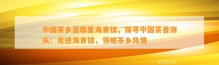 中国茶乡是哪里海青镇，探寻中国茶香源头：走进海青镇，领略茶乡风情