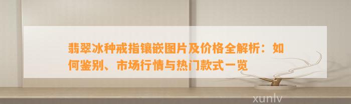 翡翠冰种戒指镶嵌图片及价格全解析：怎样鉴别、市场行情与热门款式一览