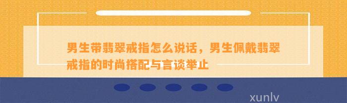 男生带翡翠戒指怎么说话，男生佩戴翡翠戒指的时尚搭配与言谈举止