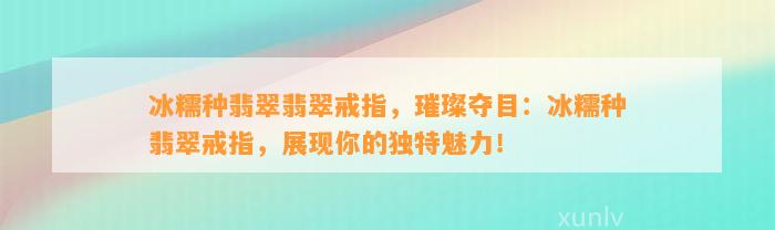 冰糯种翡翠翡翠戒指，璀璨夺目：冰糯种翡翠戒指，展现你的特别魅力！