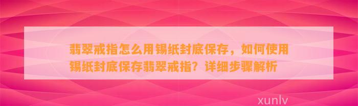 翡翠戒指怎么用锡纸封底保存，怎样采用锡纸封底保存翡翠戒指？详细步骤解析