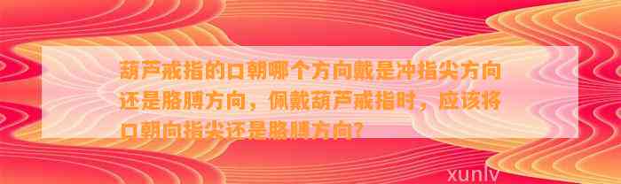 葫芦戒指的口朝哪个方向戴是冲指尖方向还是胳膊方向，佩戴葫芦戒指时，应将口朝向指尖还是胳膊方向？