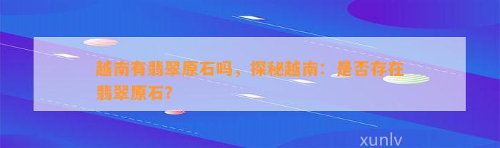 越南有翡翠原石吗，探秘越南：是不是存在翡翠原石？