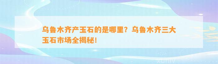 乌鲁木齐产玉石的是哪里？乌鲁木齐三大玉石市场全揭秘！