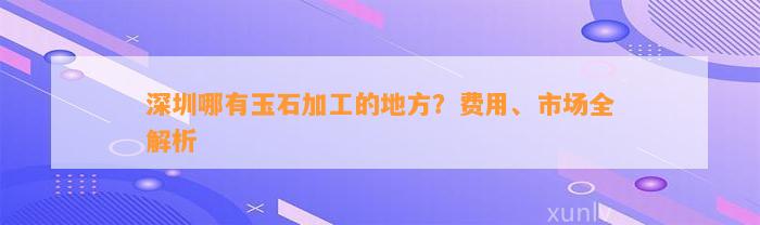 深圳哪有玉石加工的地方？费用、市场全解析