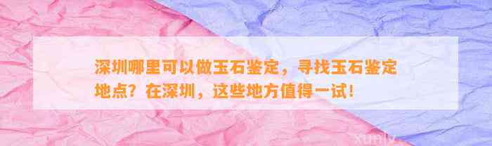 深圳哪里可以做玉石鉴定，寻找玉石鉴定地点？在深圳，这些地方值得一试！