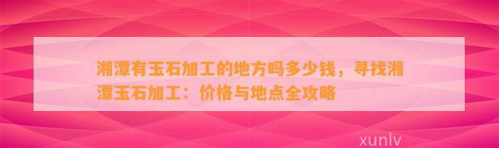 湘潭有玉石加工的地方吗多少钱，寻找湘潭玉石加工：价格与地点全攻略