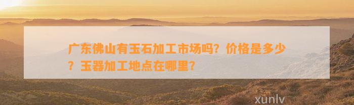 广东佛山有玉石加工市场吗？价格是多少？玉器加工地点在哪里？