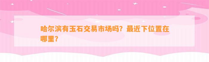 哈尔滨有玉石交易市场吗？最近下位置在哪里？