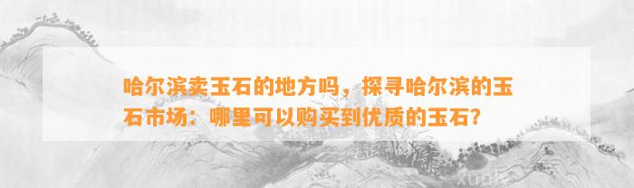 哈尔滨卖玉石的地方吗，探寻哈尔滨的玉石市场：哪里可以购买到优质的玉石？