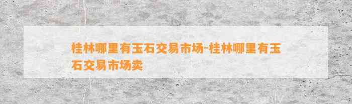 桂林哪里有玉石交易市场-桂林哪里有玉石交易市场卖