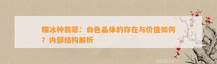 糯冰种翡翠：白色晶体的存在与价值怎样？内部结构解析