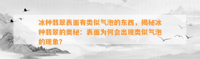 冰种翡翠表面有类似气泡的东西，揭秘冰种翡翠的奥秘：表面为何会出现类似气泡的现象？