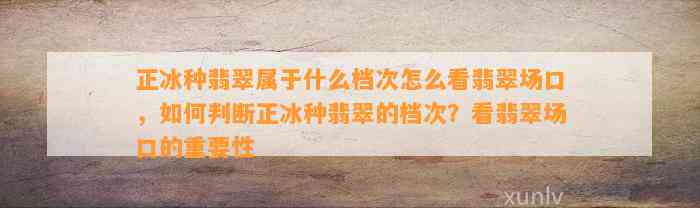 正冰种翡翠属于什么档次怎么看翡翠场口，怎样判断正冰种翡翠的档次？看翡翠场口的关键性