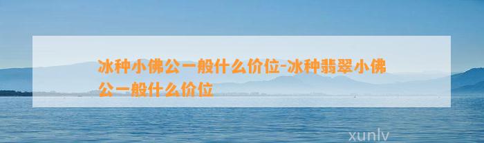 冰种小佛公一般什么价位-冰种翡翠小佛公一般什么价位