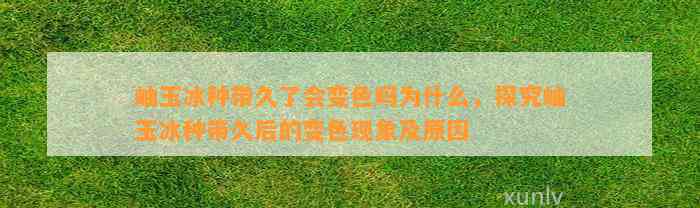 岫玉冰种带久了会变色吗为什么，探究岫玉冰种带久后的变色现象及起因