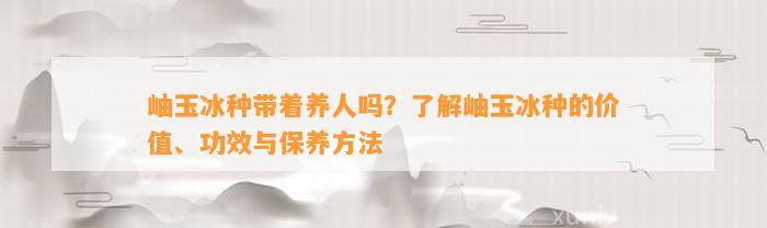 岫玉冰种带着养人吗？熟悉岫玉冰种的价值、功效与保养方法