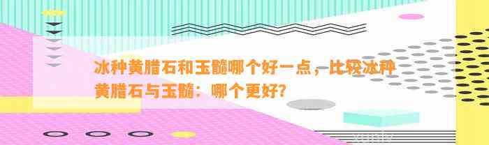 冰种黄腊石和玉髓哪个好一点，比较冰种黄腊石与玉髓：哪个更好？