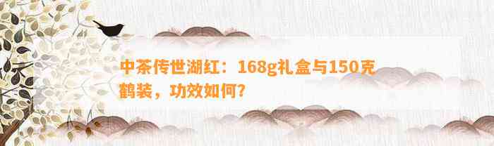 中茶传世湖红：168g礼盒与150克鹤装，功效怎样？