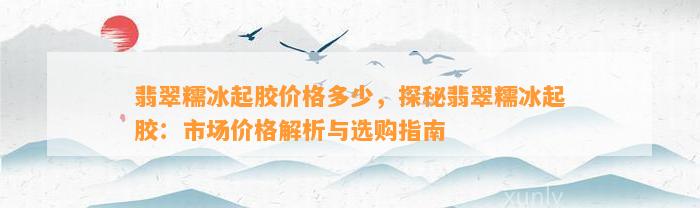 翡翠糯冰起胶价格多少，探秘翡翠糯冰起胶：市场价格解析与选购指南