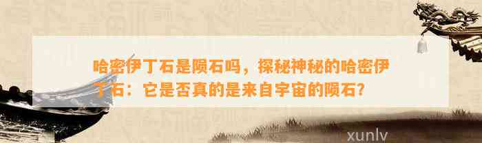 哈密伊丁石是陨石吗，探秘神秘的哈密伊丁石：它是不是真的是来自宇宙的陨石？