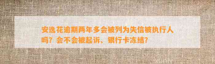 安逸花逾期两年多会被列为失信被执行人吗？会不会被起诉、银行卡冻结？