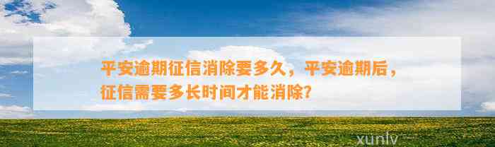 平安逾期征信消除要多久，平安逾期后，征信需要多长时间才能消除？