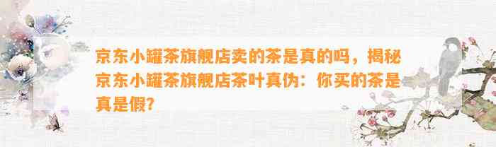 京东小罐茶旗舰店卖的茶是真的吗，揭秘京东小罐茶旗舰店茶叶真伪：你买的茶是真是假？