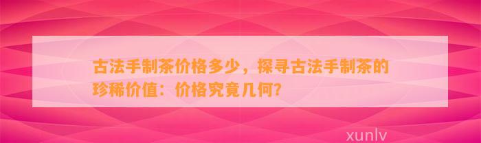 古法手制茶价格多少，探寻古法手制茶的珍稀价值：价格究竟几何？