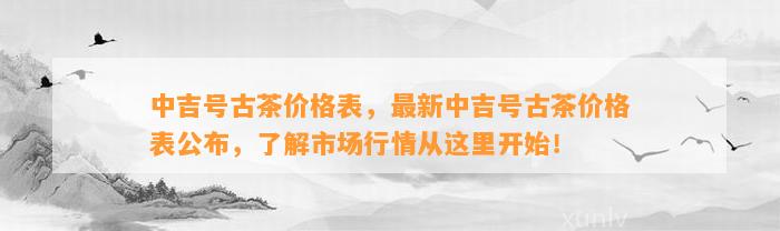 中吉号古茶价格表，最新中吉号古茶价格表公布，熟悉市场行情从这里开始！