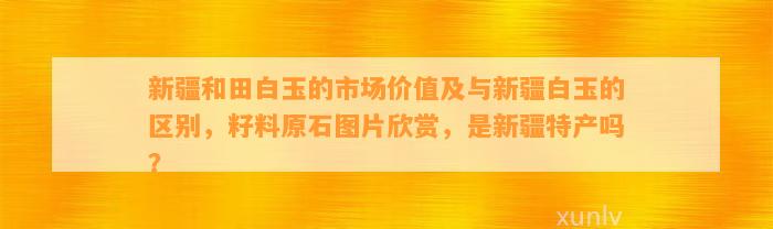 新疆和田白玉的市场价值及与新疆白玉的区别，籽料原石图片欣赏，是新疆特产吗？