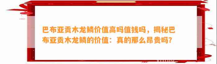 巴布亚贡木龙鳞价值高吗值钱吗，揭秘巴布亚贡木龙鳞的价值：真的那么昂贵吗？