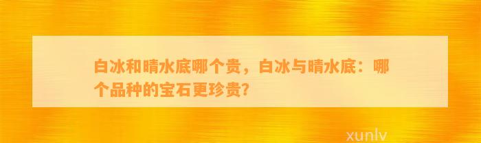 白冰和晴水底哪个贵，白冰与晴水底：哪个品种的宝石更珍贵？