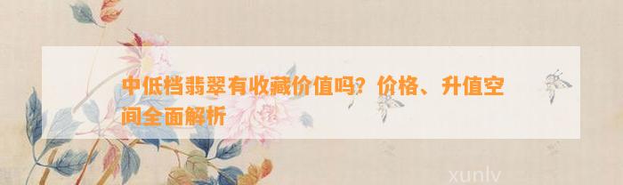 中低档翡翠有收藏价值吗？价格、升值空间全面解析