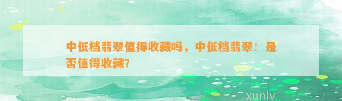 中低档翡翠值得收藏吗，中低档翡翠：是不是值得收藏？