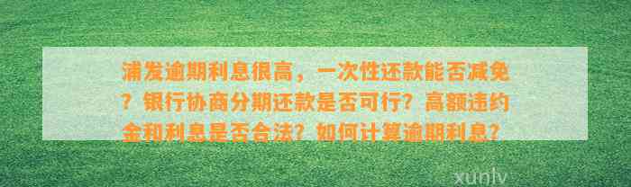 浦发逾期利息很高，一次性还款能否减免？银行协商分期还款是否可行？高额违约金和利息是否合法？如何计算逾期利息？